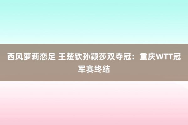 西风萝莉恋足 王楚钦孙颖莎双夺冠：重庆WTT冠军赛终结