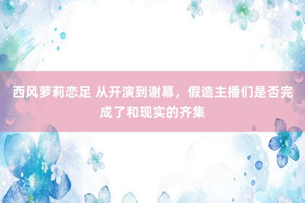 西风萝莉恋足 从开演到谢幕，假造主播们是否完成了和现实的齐集