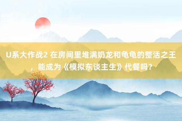 U系大作战2 在房间里堆满奶龙和龟龟的整活之王，能成为《模拟东谈主生》代餐吗？