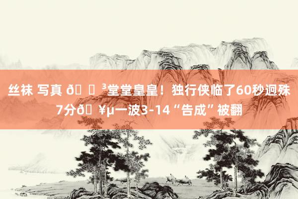 丝袜 写真 😳堂堂皇皇！独行侠临了60秒迥殊7分🥵一波3-14“告成”被翻