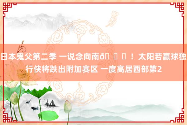 日本鬼父第二季 一说念向南📉！太阳若赢球独行侠将跌出附加赛区 一度高居西部第2
