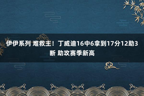 伊伊系列 难救主！丁威迪16中6拿到17分12助3断 助攻赛季新高