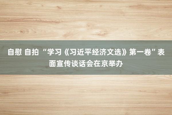 自慰 自拍 “学习《习近平经济文选》第一卷”表面宣传谈话会在京举办