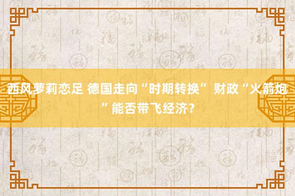 西风萝莉恋足 德国走向“时期转换” 财政“火箭炮”能否带飞经济？
