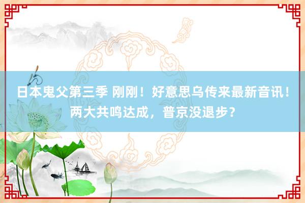 日本鬼父第三季 刚刚！好意思乌传来最新音讯！两大共鸣达成，普京没退步？