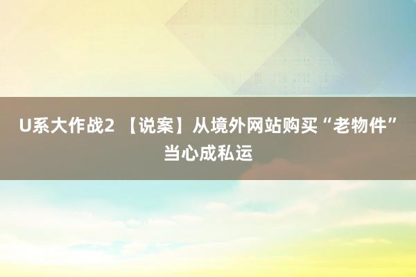 U系大作战2 【说案】从境外网站购买“老物件”当心成私运