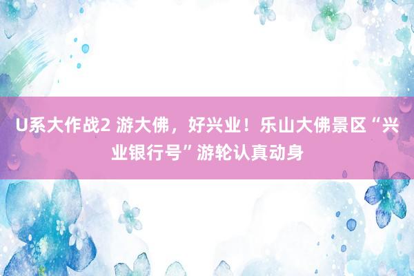 U系大作战2 游大佛，好兴业！乐山大佛景区“兴业银行号”游轮认真动身