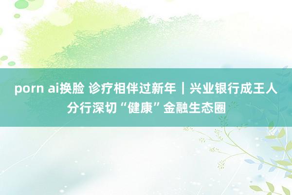 porn ai换脸 诊疗相伴过新年｜兴业银行成王人分行深切“健康”金融生态圈