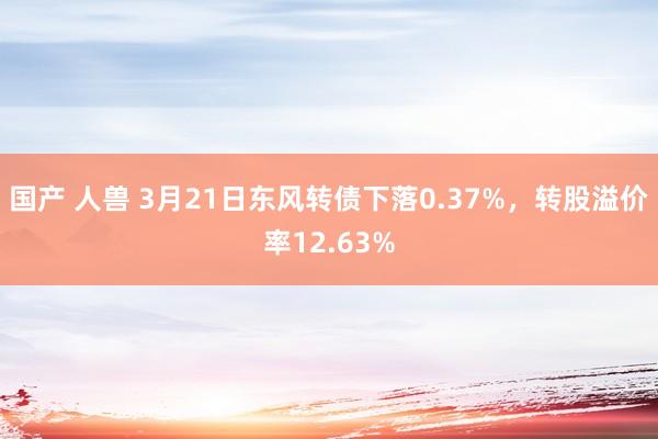 国产 人兽 3月21日东风转债下落0.37%，转股溢价率12.63%