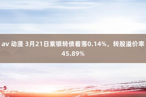 av 动漫 3月21日紫银转债着落0.14%，转股溢价率45.89%