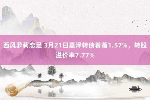 西风萝莉恋足 3月21日嘉泽转债着落1.57%，转股溢价率7.77%