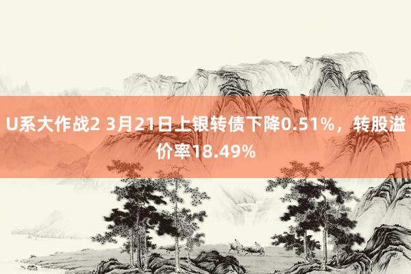 U系大作战2 3月21日上银转债下降0.51%，转股溢价率18.49%