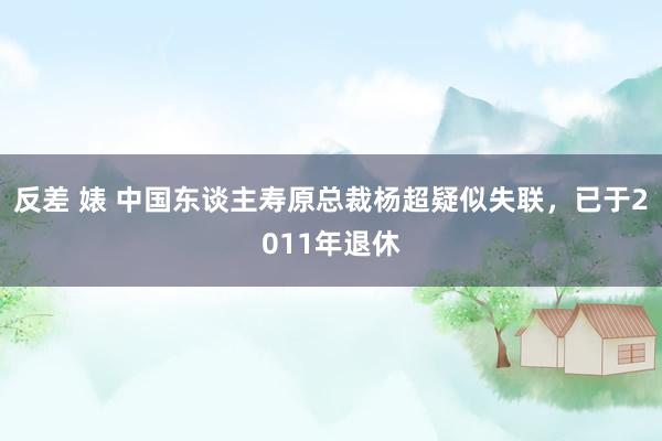 反差 婊 中国东谈主寿原总裁杨超疑似失联，已于2011年退休