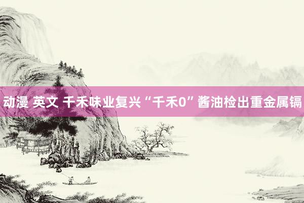 动漫 英文 千禾味业复兴“千禾0”酱油检出重金属镉