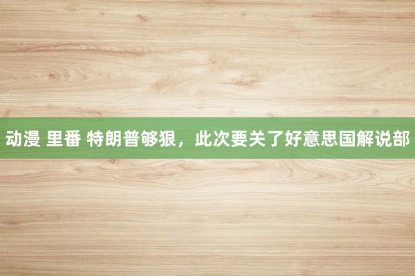 动漫 里番 特朗普够狠，此次要关了好意思国解说部