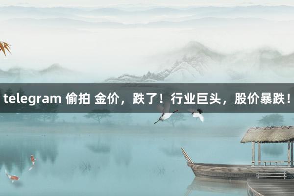 telegram 偷拍 金价，跌了！行业巨头，股价暴跌！