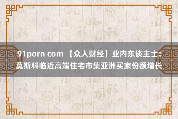 91porn com 【众人财经】业内东谈主士：莫斯科临近高端住宅市集亚洲买家份额增长