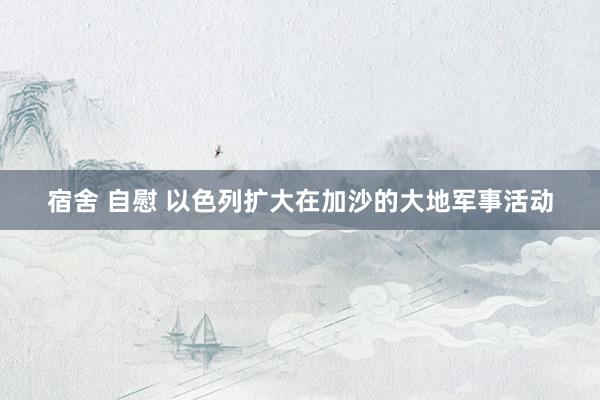 宿舍 自慰 以色列扩大在加沙的大地军事活动