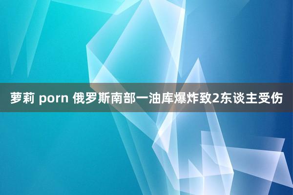 萝莉 porn 俄罗斯南部一油库爆炸致2东谈主受伤