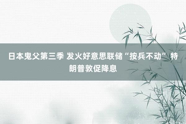 日本鬼父第三季 发火好意思联储“按兵不动” 特朗普敦促降息
