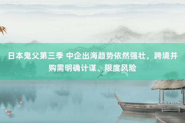 日本鬼父第三季 中企出海趋势依然强壮，跨境并购需明确计谋、限度风险