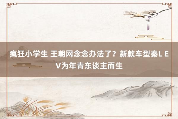 疯狂小学生 王朝网念念办法了？新款车型秦L EV为年青东谈主而生