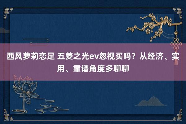 西风萝莉恋足 五菱之光ev忽视买吗？从经济、实用、靠谱角度多聊聊