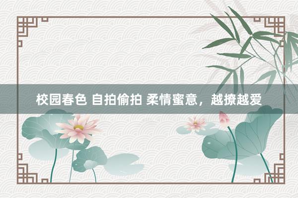 校园春色 自拍偷拍 柔情蜜意，越撩越爱