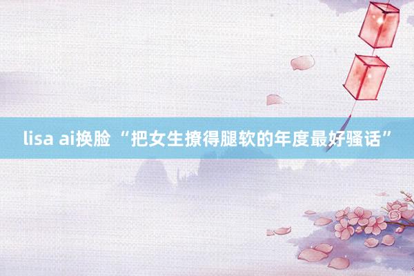 lisa ai换脸 “把女生撩得腿软的年度最好骚话”