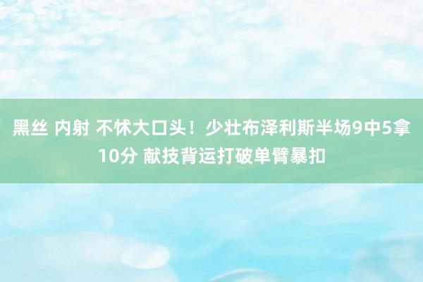 黑丝 内射 不怵大口头！少壮布泽利斯半场9中5拿10分 献技背运打破单臂暴扣