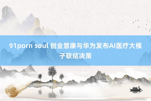 91porn soul 创业慧康与华为发布AI医疗大模子联结决策