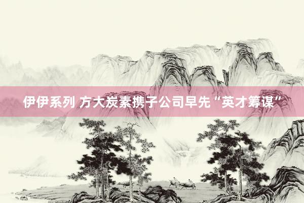伊伊系列 方大炭素携子公司早先“英才筹谋”