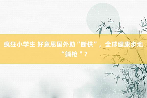 疯狂小学生 好意思国外助“断供”，全球健康步地“躺枪＂？