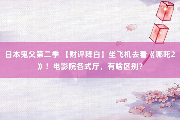 日本鬼父第二季 【财评释白】坐飞机去看《哪吒2》！电影院各式厅，有啥区别？