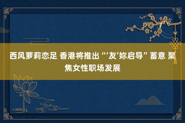 西风萝莉恋足 香港将推出“‘友’妳启导”蓄意 聚焦女性职场发展