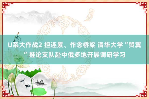 U系大作战2 担连累、作念桥梁 清华大学“贸翼”推论支队赴中俄多地开展调研学习