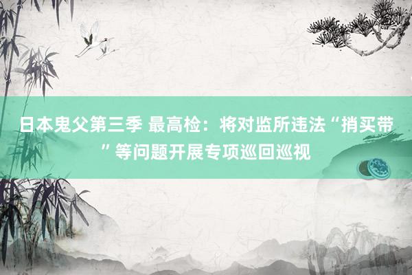 日本鬼父第三季 最高检：将对监所违法“捎买带”等问题开展专项巡回巡视