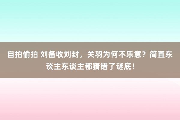自拍偷拍 刘备收刘封，关羽为何不乐意？简直东谈主东谈主都猜错了谜底！