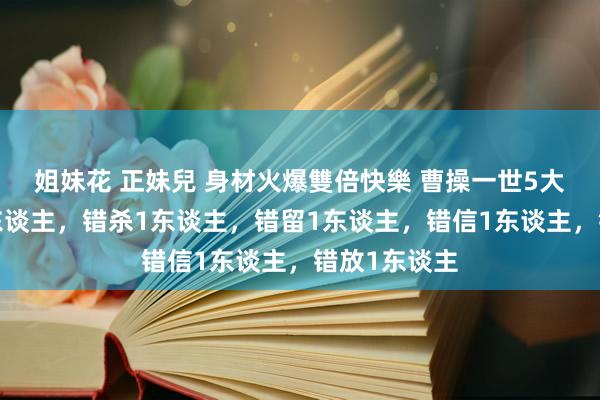 姐妹花 正妹兒 身材火爆雙倍快樂 曹操一世5大错：错睡1东谈主，错杀1东谈主，错留1东谈主，错信1东谈主，错放1东谈主