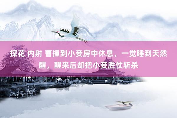 探花 内射 曹操到小妾房中休息，一觉睡到天然醒，醒来后却把小妾胜仗斩杀