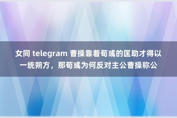 女同 telegram 曹操靠着荀彧的匡助才得以一统朔方，那荀彧为何反对主公曹操称公
