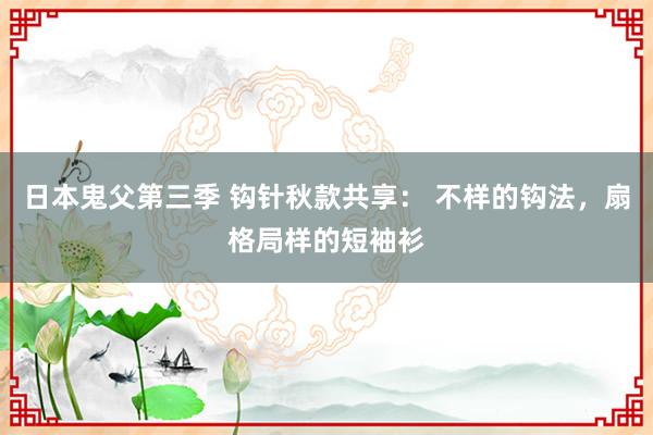日本鬼父第三季 钩针秋款共享： 不样的钩法，扇格局样的短袖衫