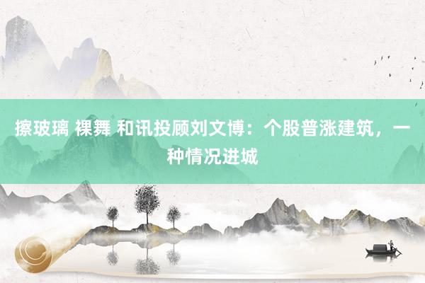擦玻璃 裸舞 和讯投顾刘文博：个股普涨建筑，一种情况进城