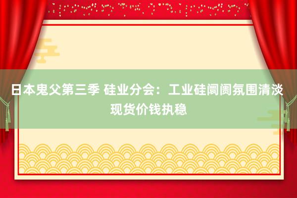 日本鬼父第三季 硅业分会：工业硅阛阓氛围清淡 现货价钱执稳