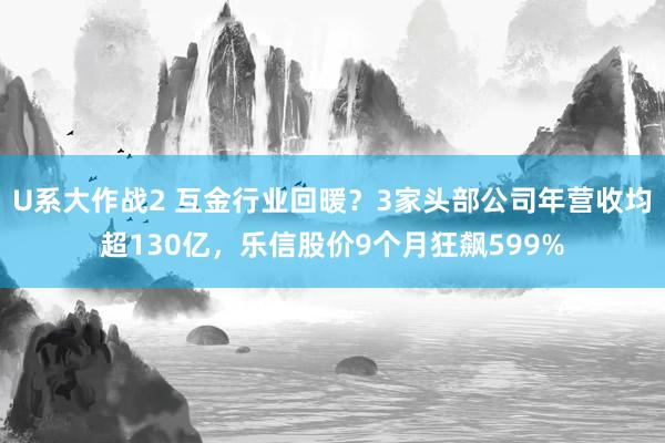 U系大作战2 互金行业回暖？3家头部公司年营收均超130亿，乐信股价9个月狂飙599%