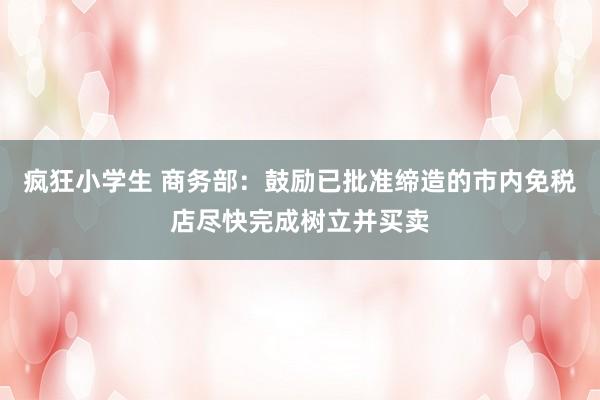 疯狂小学生 商务部：鼓励已批准缔造的市内免税店尽快完成树立并买卖