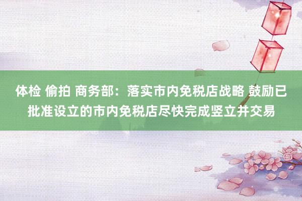 体检 偷拍 商务部：落实市内免税店战略 鼓励已批准设立的市内免税店尽快完成竖立并交易