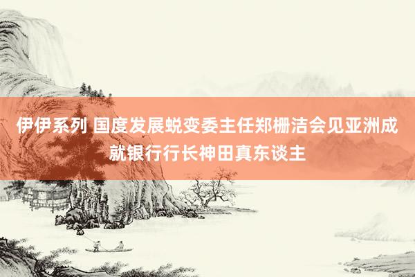 伊伊系列 国度发展蜕变委主任郑栅洁会见亚洲成就银行行长神田真东谈主