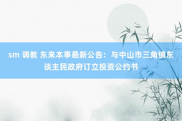 sm 调教 东来本事最新公告：与中山市三角镇东谈主民政府订立投资公约书