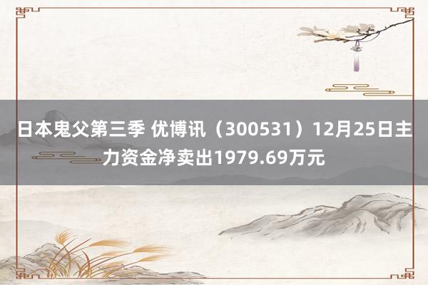 日本鬼父第三季 优博讯（300531）12月25日主力资金净卖出1979.69万元